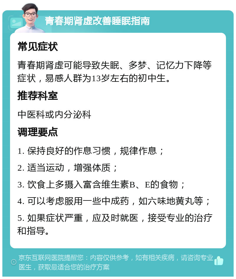 青春期肾虚改善睡眠指南 常见症状 青春期肾虚可能导致失眠、多梦、记忆力下降等症状，易感人群为13岁左右的初中生。 推荐科室 中医科或内分泌科 调理要点 1. 保持良好的作息习惯，规律作息； 2. 适当运动，增强体质； 3. 饮食上多摄入富含维生素B、E的食物； 4. 可以考虑服用一些中成药，如六味地黄丸等； 5. 如果症状严重，应及时就医，接受专业的治疗和指导。