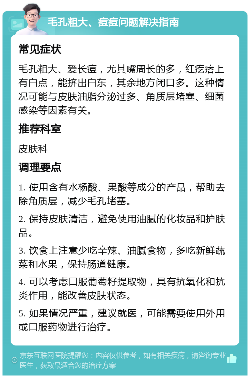 毛孔粗大、痘痘问题解决指南 常见症状 毛孔粗大、爱长痘，尤其嘴周长的多，红疙瘩上有白点，能挤出白东，其余地方闭口多。这种情况可能与皮肤油脂分泌过多、角质层堵塞、细菌感染等因素有关。 推荐科室 皮肤科 调理要点 1. 使用含有水杨酸、果酸等成分的产品，帮助去除角质层，减少毛孔堵塞。 2. 保持皮肤清洁，避免使用油腻的化妆品和护肤品。 3. 饮食上注意少吃辛辣、油腻食物，多吃新鲜蔬菜和水果，保持肠道健康。 4. 可以考虑口服葡萄籽提取物，具有抗氧化和抗炎作用，能改善皮肤状态。 5. 如果情况严重，建议就医，可能需要使用外用或口服药物进行治疗。