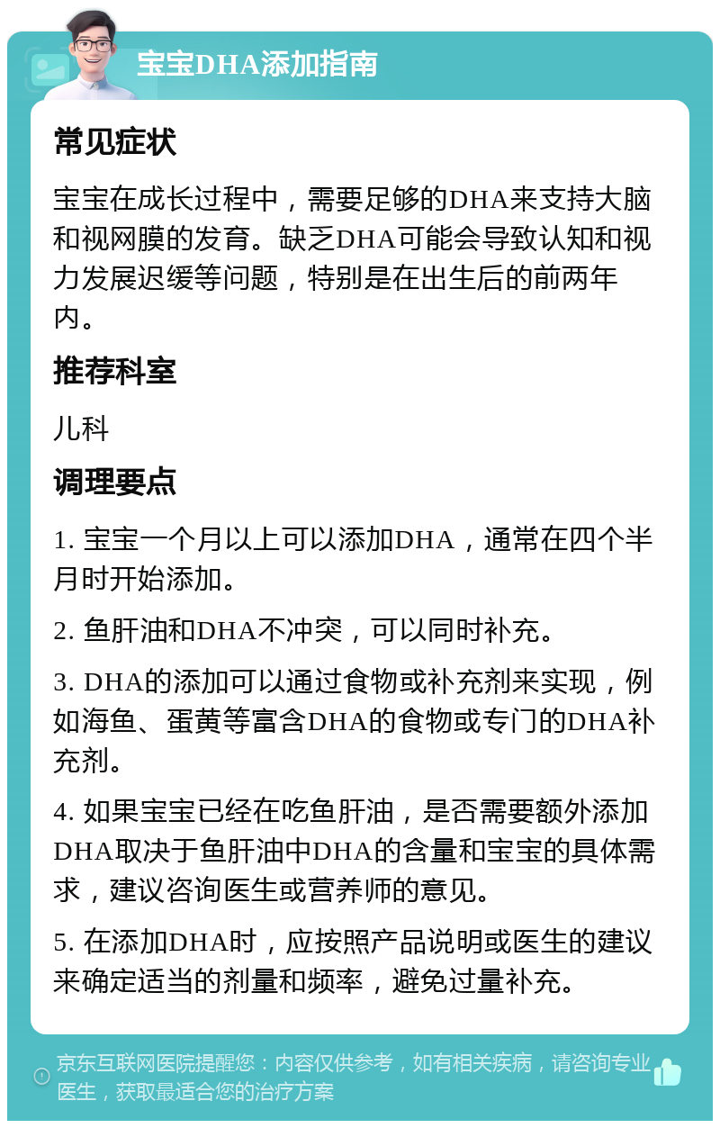 宝宝DHA添加指南 常见症状 宝宝在成长过程中，需要足够的DHA来支持大脑和视网膜的发育。缺乏DHA可能会导致认知和视力发展迟缓等问题，特别是在出生后的前两年内。 推荐科室 儿科 调理要点 1. 宝宝一个月以上可以添加DHA，通常在四个半月时开始添加。 2. 鱼肝油和DHA不冲突，可以同时补充。 3. DHA的添加可以通过食物或补充剂来实现，例如海鱼、蛋黄等富含DHA的食物或专门的DHA补充剂。 4. 如果宝宝已经在吃鱼肝油，是否需要额外添加DHA取决于鱼肝油中DHA的含量和宝宝的具体需求，建议咨询医生或营养师的意见。 5. 在添加DHA时，应按照产品说明或医生的建议来确定适当的剂量和频率，避免过量补充。