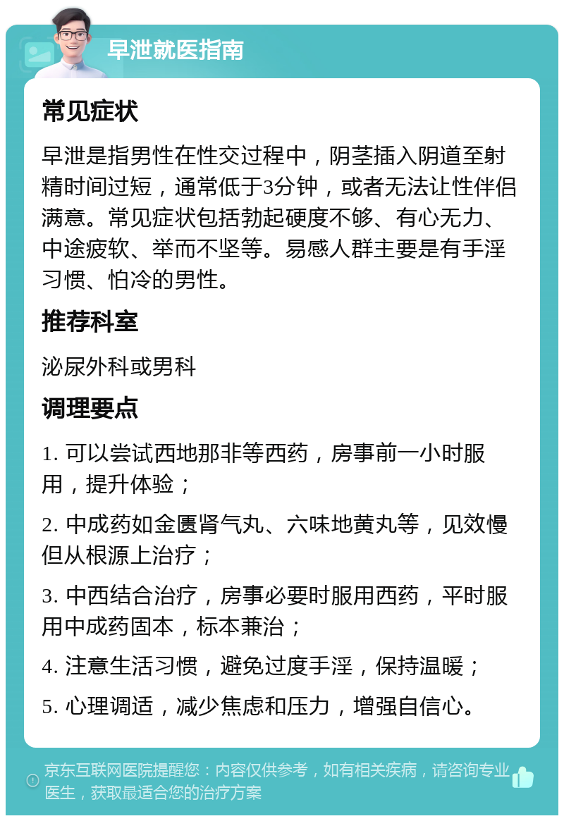 早泄就医指南 常见症状 早泄是指男性在性交过程中，阴茎插入阴道至射精时间过短，通常低于3分钟，或者无法让性伴侣满意。常见症状包括勃起硬度不够、有心无力、中途疲软、举而不坚等。易感人群主要是有手淫习惯、怕冷的男性。 推荐科室 泌尿外科或男科 调理要点 1. 可以尝试西地那非等西药，房事前一小时服用，提升体验； 2. 中成药如金匮肾气丸、六味地黄丸等，见效慢但从根源上治疗； 3. 中西结合治疗，房事必要时服用西药，平时服用中成药固本，标本兼治； 4. 注意生活习惯，避免过度手淫，保持温暖； 5. 心理调适，减少焦虑和压力，增强自信心。