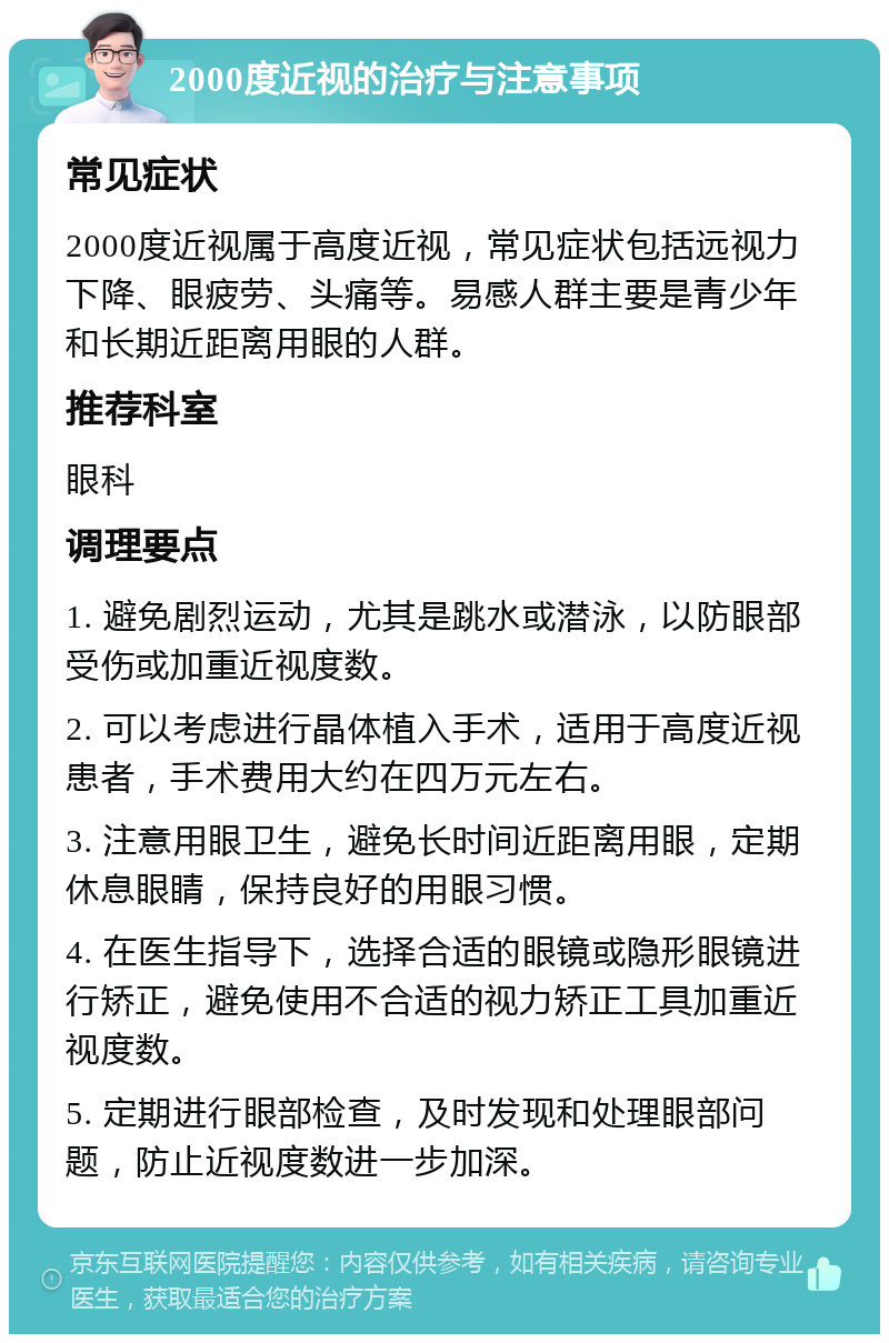 2000度近视的治疗与注意事项 常见症状 2000度近视属于高度近视，常见症状包括远视力下降、眼疲劳、头痛等。易感人群主要是青少年和长期近距离用眼的人群。 推荐科室 眼科 调理要点 1. 避免剧烈运动，尤其是跳水或潜泳，以防眼部受伤或加重近视度数。 2. 可以考虑进行晶体植入手术，适用于高度近视患者，手术费用大约在四万元左右。 3. 注意用眼卫生，避免长时间近距离用眼，定期休息眼睛，保持良好的用眼习惯。 4. 在医生指导下，选择合适的眼镜或隐形眼镜进行矫正，避免使用不合适的视力矫正工具加重近视度数。 5. 定期进行眼部检查，及时发现和处理眼部问题，防止近视度数进一步加深。