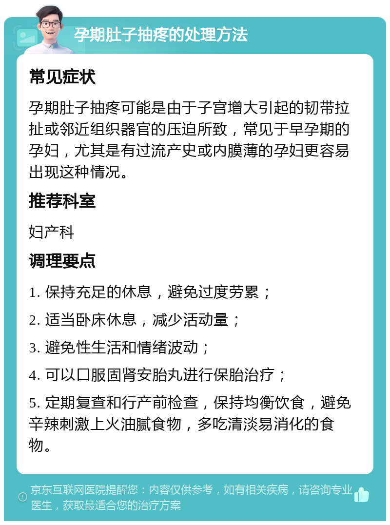 孕期肚子抽疼的处理方法 常见症状 孕期肚子抽疼可能是由于子宫增大引起的韧带拉扯或邻近组织器官的压迫所致，常见于早孕期的孕妇，尤其是有过流产史或内膜薄的孕妇更容易出现这种情况。 推荐科室 妇产科 调理要点 1. 保持充足的休息，避免过度劳累； 2. 适当卧床休息，减少活动量； 3. 避免性生活和情绪波动； 4. 可以口服固肾安胎丸进行保胎治疗； 5. 定期复查和行产前检查，保持均衡饮食，避免辛辣刺激上火油腻食物，多吃清淡易消化的食物。