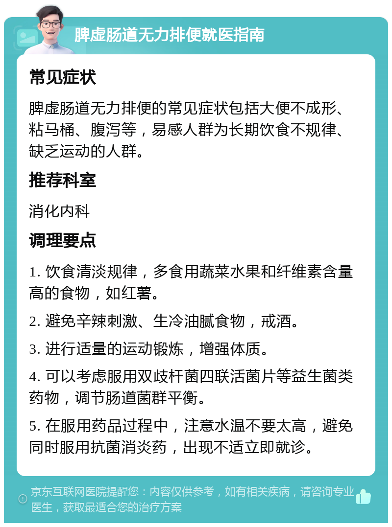 脾虚肠道无力排便就医指南 常见症状 脾虚肠道无力排便的常见症状包括大便不成形、粘马桶、腹泻等，易感人群为长期饮食不规律、缺乏运动的人群。 推荐科室 消化内科 调理要点 1. 饮食清淡规律，多食用蔬菜水果和纤维素含量高的食物，如红薯。 2. 避免辛辣刺激、生冷油腻食物，戒酒。 3. 进行适量的运动锻炼，增强体质。 4. 可以考虑服用双歧杆菌四联活菌片等益生菌类药物，调节肠道菌群平衡。 5. 在服用药品过程中，注意水温不要太高，避免同时服用抗菌消炎药，出现不适立即就诊。