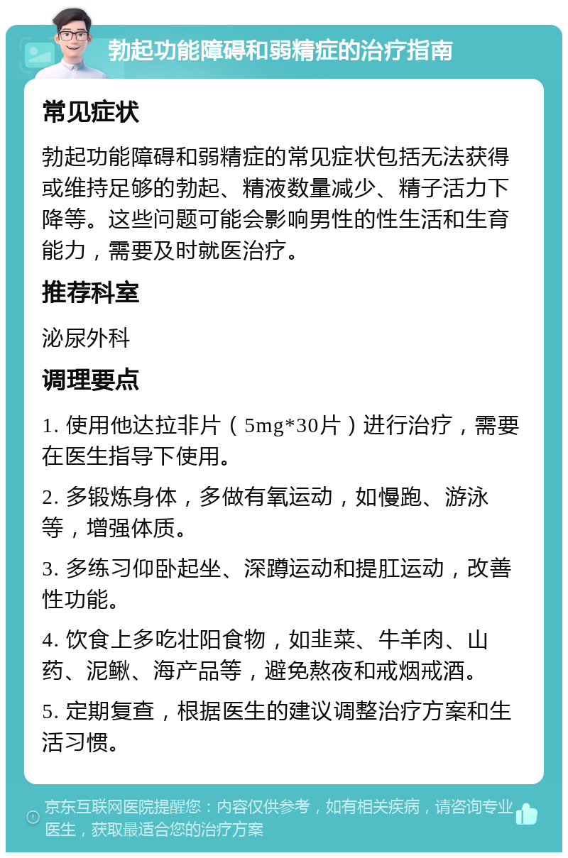 勃起功能障碍和弱精症的治疗指南 常见症状 勃起功能障碍和弱精症的常见症状包括无法获得或维持足够的勃起、精液数量减少、精子活力下降等。这些问题可能会影响男性的性生活和生育能力，需要及时就医治疗。 推荐科室 泌尿外科 调理要点 1. 使用他达拉非片（5mg*30片）进行治疗，需要在医生指导下使用。 2. 多锻炼身体，多做有氧运动，如慢跑、游泳等，增强体质。 3. 多练习仰卧起坐、深蹲运动和提肛运动，改善性功能。 4. 饮食上多吃壮阳食物，如韭菜、牛羊肉、山药、泥鳅、海产品等，避免熬夜和戒烟戒酒。 5. 定期复查，根据医生的建议调整治疗方案和生活习惯。