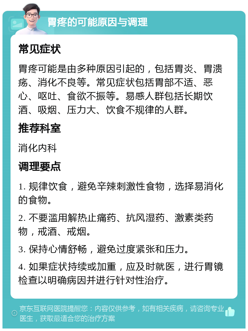 胃疼的可能原因与调理 常见症状 胃疼可能是由多种原因引起的，包括胃炎、胃溃疡、消化不良等。常见症状包括胃部不适、恶心、呕吐、食欲不振等。易感人群包括长期饮酒、吸烟、压力大、饮食不规律的人群。 推荐科室 消化内科 调理要点 1. 规律饮食，避免辛辣刺激性食物，选择易消化的食物。 2. 不要滥用解热止痛药、抗风湿药、激素类药物，戒酒、戒烟。 3. 保持心情舒畅，避免过度紧张和压力。 4. 如果症状持续或加重，应及时就医，进行胃镜检查以明确病因并进行针对性治疗。