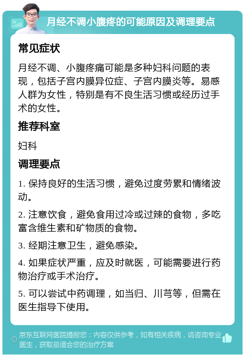 月经不调小腹疼的可能原因及调理要点 常见症状 月经不调、小腹疼痛可能是多种妇科问题的表现，包括子宫内膜异位症、子宫内膜炎等。易感人群为女性，特别是有不良生活习惯或经历过手术的女性。 推荐科室 妇科 调理要点 1. 保持良好的生活习惯，避免过度劳累和情绪波动。 2. 注意饮食，避免食用过冷或过辣的食物，多吃富含维生素和矿物质的食物。 3. 经期注意卫生，避免感染。 4. 如果症状严重，应及时就医，可能需要进行药物治疗或手术治疗。 5. 可以尝试中药调理，如当归、川芎等，但需在医生指导下使用。