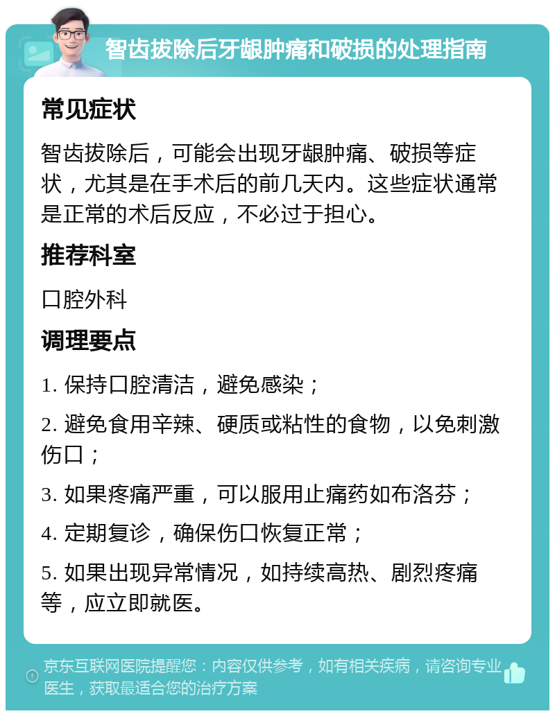 智齿拔除后牙龈肿痛和破损的处理指南 常见症状 智齿拔除后，可能会出现牙龈肿痛、破损等症状，尤其是在手术后的前几天内。这些症状通常是正常的术后反应，不必过于担心。 推荐科室 口腔外科 调理要点 1. 保持口腔清洁，避免感染； 2. 避免食用辛辣、硬质或粘性的食物，以免刺激伤口； 3. 如果疼痛严重，可以服用止痛药如布洛芬； 4. 定期复诊，确保伤口恢复正常； 5. 如果出现异常情况，如持续高热、剧烈疼痛等，应立即就医。