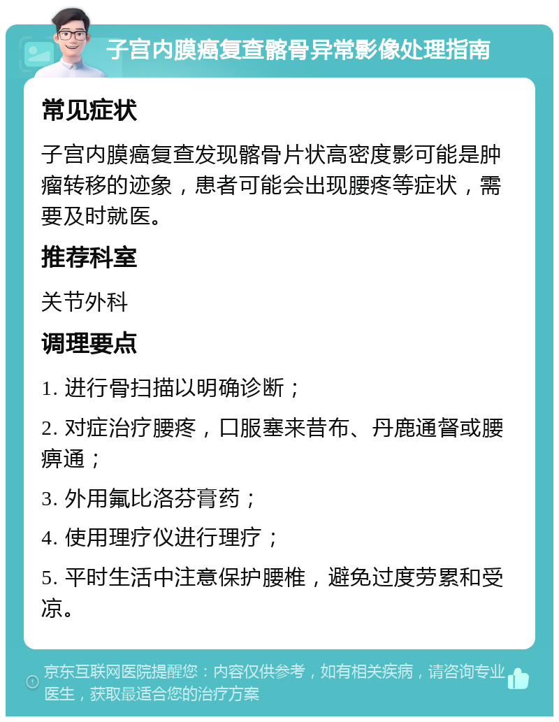 子宫内膜癌复查髂骨异常影像处理指南 常见症状 子宫内膜癌复查发现髂骨片状高密度影可能是肿瘤转移的迹象，患者可能会出现腰疼等症状，需要及时就医。 推荐科室 关节外科 调理要点 1. 进行骨扫描以明确诊断； 2. 对症治疗腰疼，口服塞来昔布、丹鹿通督或腰痹通； 3. 外用氟比洛芬膏药； 4. 使用理疗仪进行理疗； 5. 平时生活中注意保护腰椎，避免过度劳累和受凉。