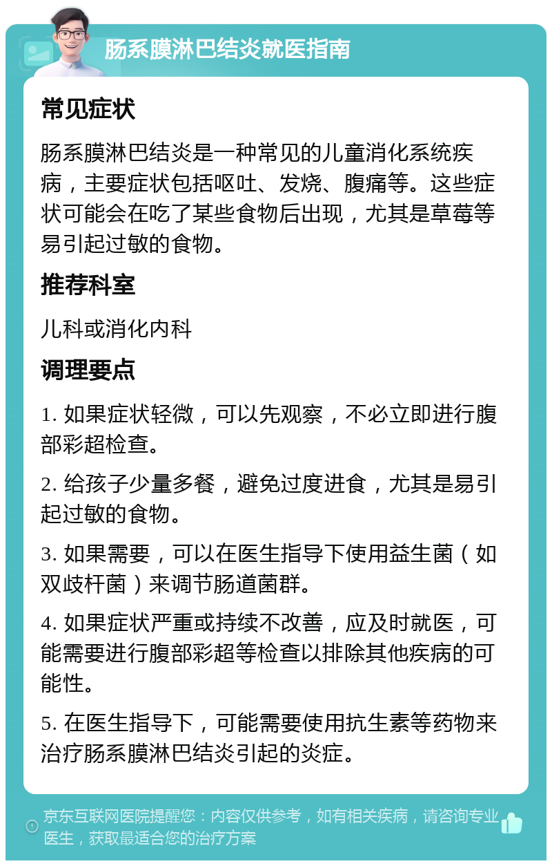 肠系膜淋巴结炎就医指南 常见症状 肠系膜淋巴结炎是一种常见的儿童消化系统疾病，主要症状包括呕吐、发烧、腹痛等。这些症状可能会在吃了某些食物后出现，尤其是草莓等易引起过敏的食物。 推荐科室 儿科或消化内科 调理要点 1. 如果症状轻微，可以先观察，不必立即进行腹部彩超检查。 2. 给孩子少量多餐，避免过度进食，尤其是易引起过敏的食物。 3. 如果需要，可以在医生指导下使用益生菌（如双歧杆菌）来调节肠道菌群。 4. 如果症状严重或持续不改善，应及时就医，可能需要进行腹部彩超等检查以排除其他疾病的可能性。 5. 在医生指导下，可能需要使用抗生素等药物来治疗肠系膜淋巴结炎引起的炎症。