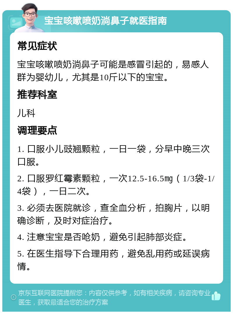 宝宝咳嗽喷奶淌鼻子就医指南 常见症状 宝宝咳嗽喷奶淌鼻子可能是感冒引起的，易感人群为婴幼儿，尤其是10斤以下的宝宝。 推荐科室 儿科 调理要点 1. 口服小儿豉翘颗粒，一日一袋，分早中晚三次口服。 2. 口服罗红霉素颗粒，一次12.5-16.5㎎（1/3袋-1/4袋），一日二次。 3. 必须去医院就诊，查全血分析，拍胸片，以明确诊断，及时对症治疗。 4. 注意宝宝是否呛奶，避免引起肺部炎症。 5. 在医生指导下合理用药，避免乱用药或延误病情。