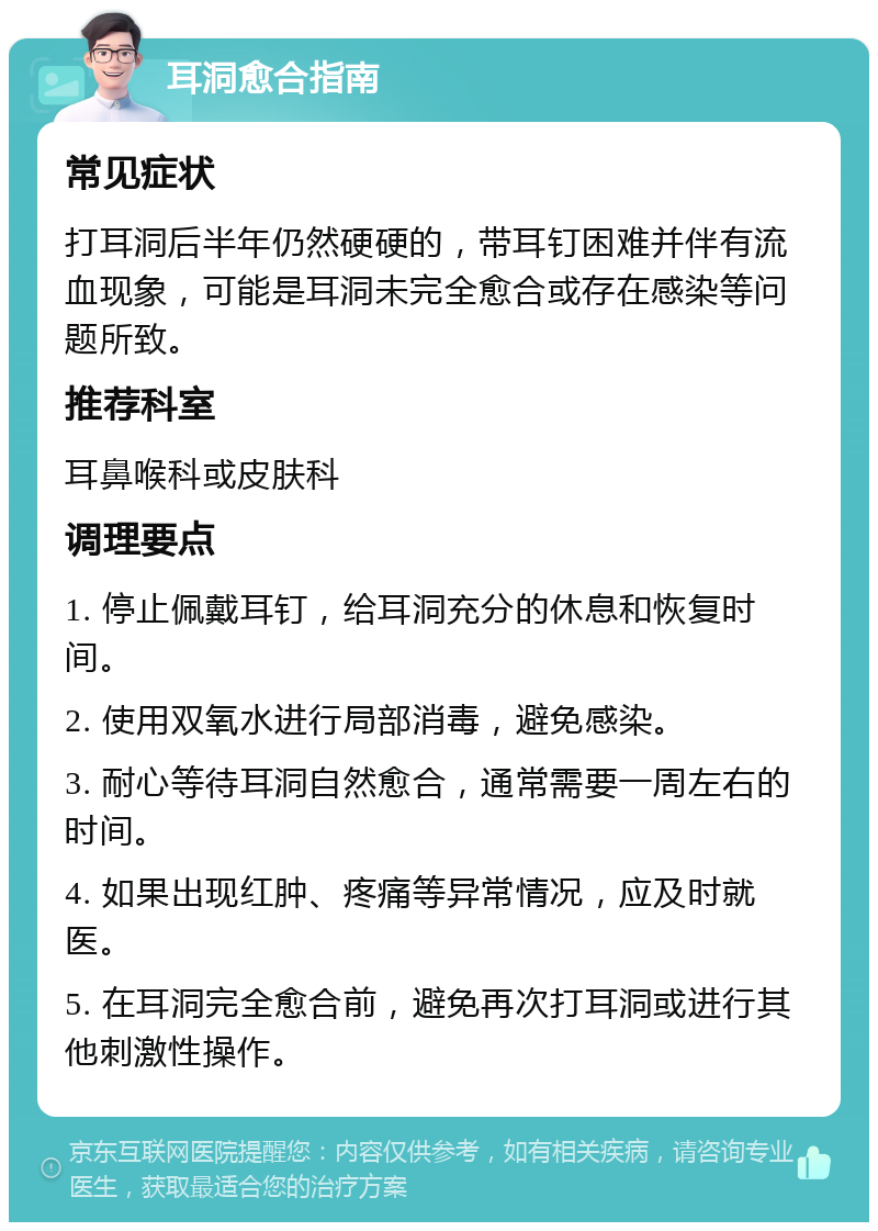 耳洞愈合指南 常见症状 打耳洞后半年仍然硬硬的，带耳钉困难并伴有流血现象，可能是耳洞未完全愈合或存在感染等问题所致。 推荐科室 耳鼻喉科或皮肤科 调理要点 1. 停止佩戴耳钉，给耳洞充分的休息和恢复时间。 2. 使用双氧水进行局部消毒，避免感染。 3. 耐心等待耳洞自然愈合，通常需要一周左右的时间。 4. 如果出现红肿、疼痛等异常情况，应及时就医。 5. 在耳洞完全愈合前，避免再次打耳洞或进行其他刺激性操作。