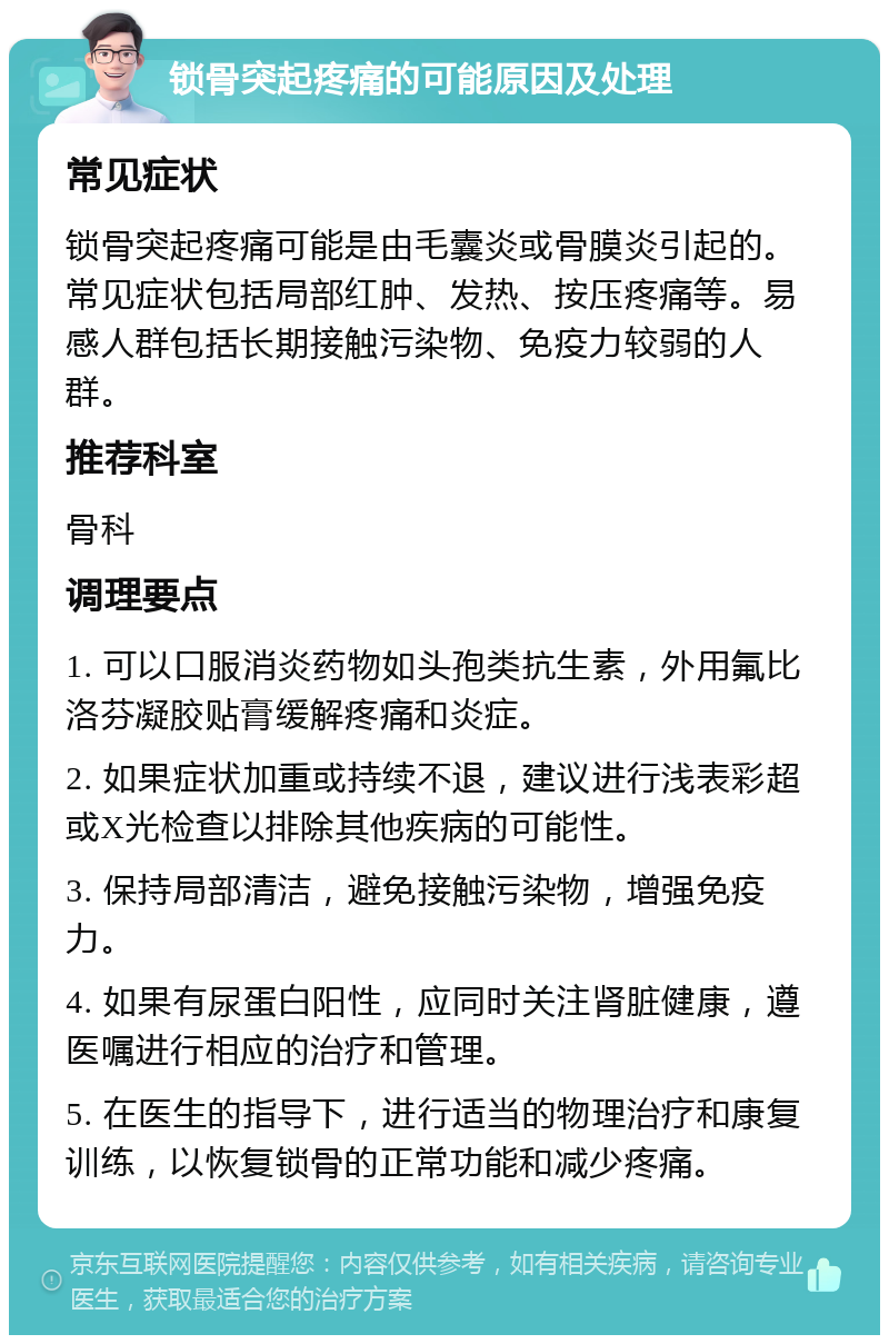 锁骨突起疼痛的可能原因及处理 常见症状 锁骨突起疼痛可能是由毛囊炎或骨膜炎引起的。常见症状包括局部红肿、发热、按压疼痛等。易感人群包括长期接触污染物、免疫力较弱的人群。 推荐科室 骨科 调理要点 1. 可以口服消炎药物如头孢类抗生素，外用氟比洛芬凝胶贴膏缓解疼痛和炎症。 2. 如果症状加重或持续不退，建议进行浅表彩超或X光检查以排除其他疾病的可能性。 3. 保持局部清洁，避免接触污染物，增强免疫力。 4. 如果有尿蛋白阳性，应同时关注肾脏健康，遵医嘱进行相应的治疗和管理。 5. 在医生的指导下，进行适当的物理治疗和康复训练，以恢复锁骨的正常功能和减少疼痛。