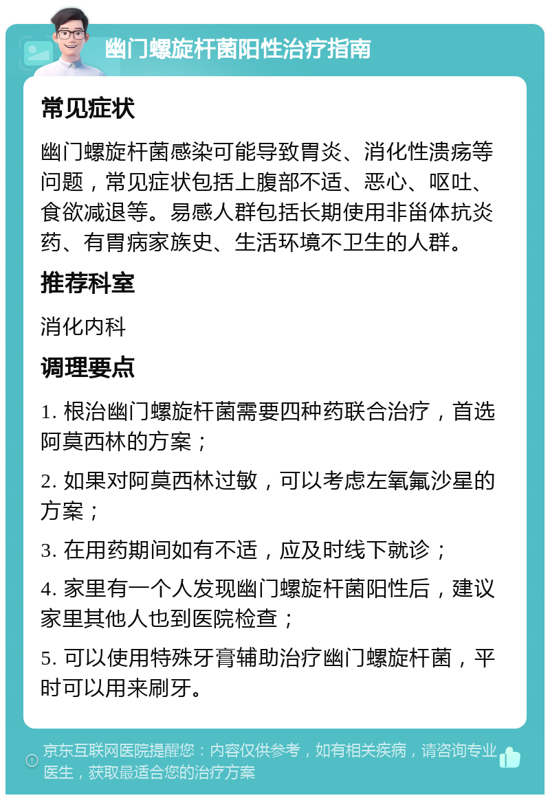 幽门螺旋杆菌阳性治疗指南 常见症状 幽门螺旋杆菌感染可能导致胃炎、消化性溃疡等问题，常见症状包括上腹部不适、恶心、呕吐、食欲减退等。易感人群包括长期使用非甾体抗炎药、有胃病家族史、生活环境不卫生的人群。 推荐科室 消化内科 调理要点 1. 根治幽门螺旋杆菌需要四种药联合治疗，首选阿莫西林的方案； 2. 如果对阿莫西林过敏，可以考虑左氧氟沙星的方案； 3. 在用药期间如有不适，应及时线下就诊； 4. 家里有一个人发现幽门螺旋杆菌阳性后，建议家里其他人也到医院检查； 5. 可以使用特殊牙膏辅助治疗幽门螺旋杆菌，平时可以用来刷牙。