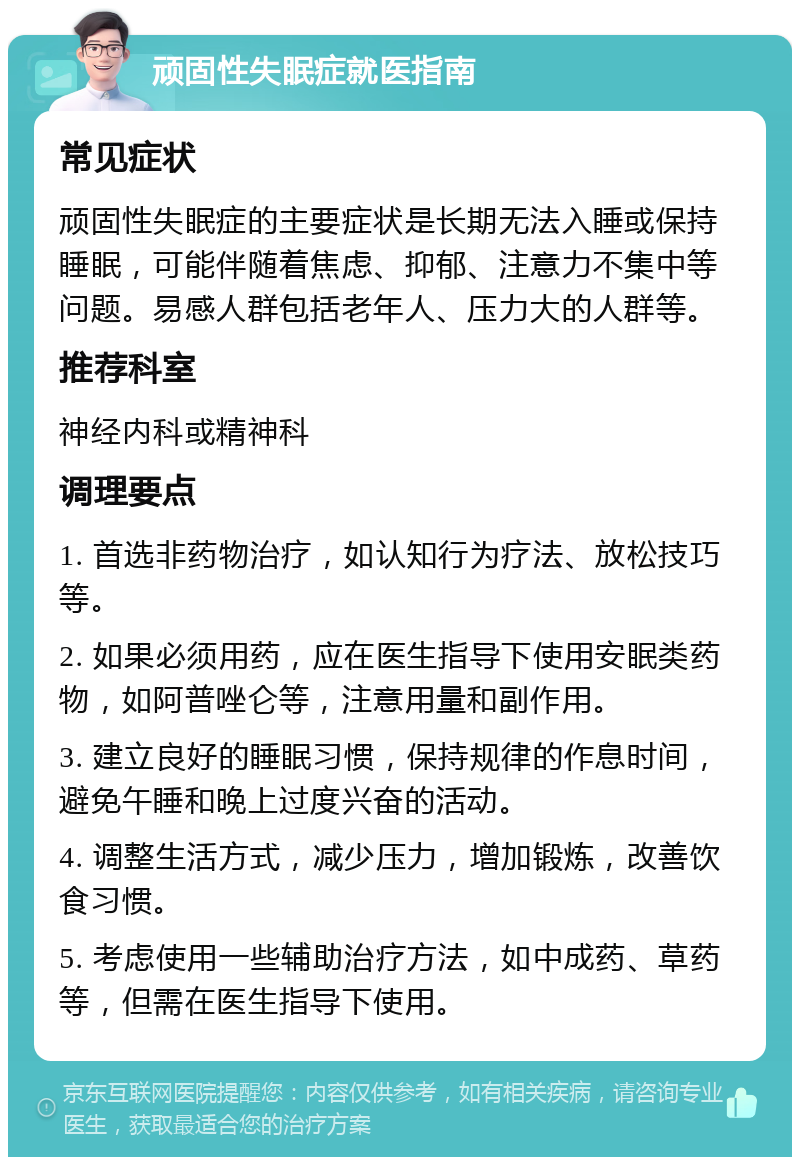 顽固性失眠症就医指南 常见症状 顽固性失眠症的主要症状是长期无法入睡或保持睡眠，可能伴随着焦虑、抑郁、注意力不集中等问题。易感人群包括老年人、压力大的人群等。 推荐科室 神经内科或精神科 调理要点 1. 首选非药物治疗，如认知行为疗法、放松技巧等。 2. 如果必须用药，应在医生指导下使用安眠类药物，如阿普唑仑等，注意用量和副作用。 3. 建立良好的睡眠习惯，保持规律的作息时间，避免午睡和晚上过度兴奋的活动。 4. 调整生活方式，减少压力，增加锻炼，改善饮食习惯。 5. 考虑使用一些辅助治疗方法，如中成药、草药等，但需在医生指导下使用。