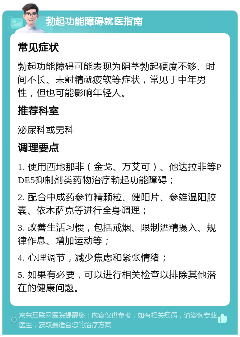 勃起功能障碍就医指南 常见症状 勃起功能障碍可能表现为阴茎勃起硬度不够、时间不长、未射精就疲软等症状，常见于中年男性，但也可能影响年轻人。 推荐科室 泌尿科或男科 调理要点 1. 使用西地那非（金戈、万艾可）、他达拉非等PDE5抑制剂类药物治疗勃起功能障碍； 2. 配合中成药参竹精颗粒、健阳片、参雄温阳胶囊、依木萨克等进行全身调理； 3. 改善生活习惯，包括戒烟、限制酒精摄入、规律作息、增加运动等； 4. 心理调节，减少焦虑和紧张情绪； 5. 如果有必要，可以进行相关检查以排除其他潜在的健康问题。