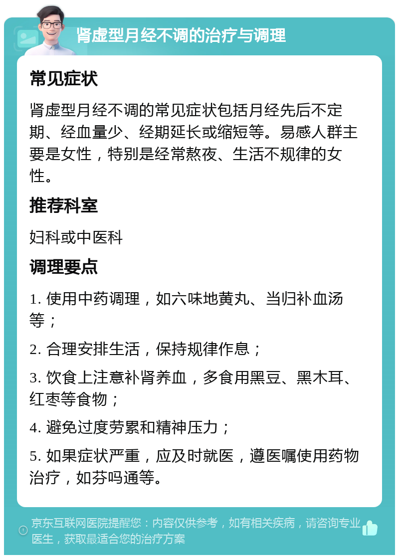 肾虚型月经不调的治疗与调理 常见症状 肾虚型月经不调的常见症状包括月经先后不定期、经血量少、经期延长或缩短等。易感人群主要是女性，特别是经常熬夜、生活不规律的女性。 推荐科室 妇科或中医科 调理要点 1. 使用中药调理，如六味地黄丸、当归补血汤等； 2. 合理安排生活，保持规律作息； 3. 饮食上注意补肾养血，多食用黑豆、黑木耳、红枣等食物； 4. 避免过度劳累和精神压力； 5. 如果症状严重，应及时就医，遵医嘱使用药物治疗，如芬吗通等。