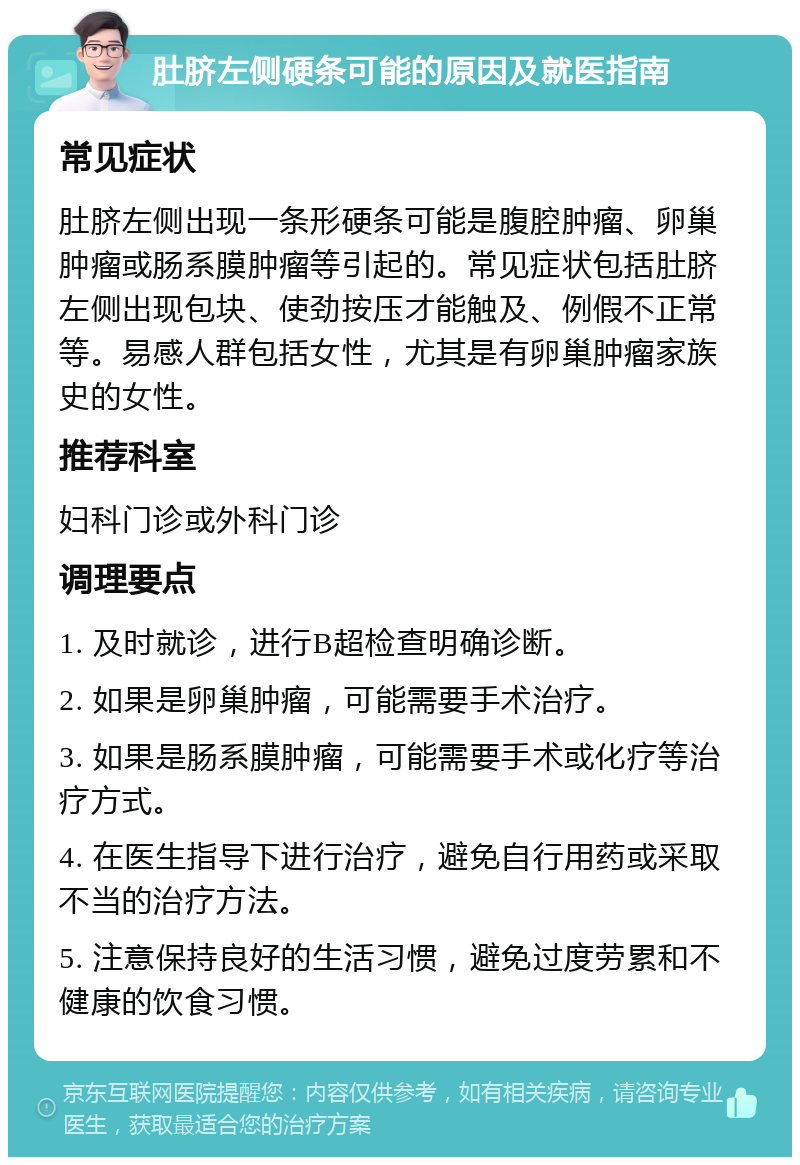 肚脐左侧硬条可能的原因及就医指南 常见症状 肚脐左侧出现一条形硬条可能是腹腔肿瘤、卵巢肿瘤或肠系膜肿瘤等引起的。常见症状包括肚脐左侧出现包块、使劲按压才能触及、例假不正常等。易感人群包括女性，尤其是有卵巢肿瘤家族史的女性。 推荐科室 妇科门诊或外科门诊 调理要点 1. 及时就诊，进行B超检查明确诊断。 2. 如果是卵巢肿瘤，可能需要手术治疗。 3. 如果是肠系膜肿瘤，可能需要手术或化疗等治疗方式。 4. 在医生指导下进行治疗，避免自行用药或采取不当的治疗方法。 5. 注意保持良好的生活习惯，避免过度劳累和不健康的饮食习惯。