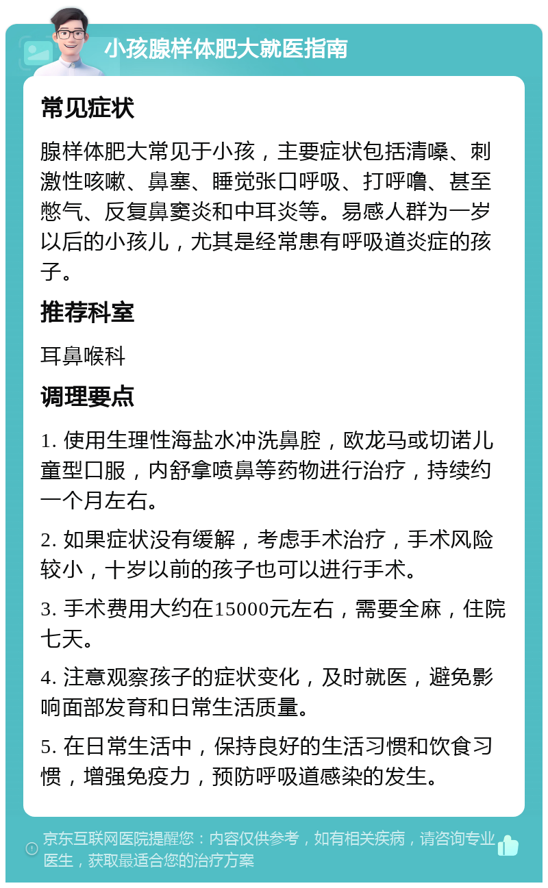 小孩腺样体肥大就医指南 常见症状 腺样体肥大常见于小孩，主要症状包括清嗓、刺激性咳嗽、鼻塞、睡觉张口呼吸、打呼噜、甚至憋气、反复鼻窦炎和中耳炎等。易感人群为一岁以后的小孩儿，尤其是经常患有呼吸道炎症的孩子。 推荐科室 耳鼻喉科 调理要点 1. 使用生理性海盐水冲洗鼻腔，欧龙马或切诺儿童型口服，内舒拿喷鼻等药物进行治疗，持续约一个月左右。 2. 如果症状没有缓解，考虑手术治疗，手术风险较小，十岁以前的孩子也可以进行手术。 3. 手术费用大约在15000元左右，需要全麻，住院七天。 4. 注意观察孩子的症状变化，及时就医，避免影响面部发育和日常生活质量。 5. 在日常生活中，保持良好的生活习惯和饮食习惯，增强免疫力，预防呼吸道感染的发生。