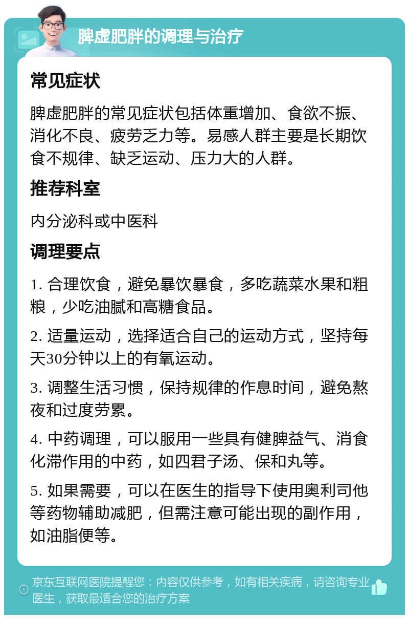 脾虚肥胖的调理与治疗 常见症状 脾虚肥胖的常见症状包括体重增加、食欲不振、消化不良、疲劳乏力等。易感人群主要是长期饮食不规律、缺乏运动、压力大的人群。 推荐科室 内分泌科或中医科 调理要点 1. 合理饮食，避免暴饮暴食，多吃蔬菜水果和粗粮，少吃油腻和高糖食品。 2. 适量运动，选择适合自己的运动方式，坚持每天30分钟以上的有氧运动。 3. 调整生活习惯，保持规律的作息时间，避免熬夜和过度劳累。 4. 中药调理，可以服用一些具有健脾益气、消食化滞作用的中药，如四君子汤、保和丸等。 5. 如果需要，可以在医生的指导下使用奥利司他等药物辅助减肥，但需注意可能出现的副作用，如油脂便等。