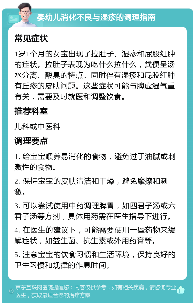 婴幼儿消化不良与湿疹的调理指南 常见症状 1岁1个月的女宝出现了拉肚子、湿疹和屁股红肿的症状。拉肚子表现为吃什么拉什么，粪便呈汤水分离、酸臭的特点。同时伴有湿疹和屁股红肿有丘疹的皮肤问题。这些症状可能与脾虚湿气重有关，需要及时就医和调整饮食。 推荐科室 儿科或中医科 调理要点 1. 给宝宝喂养易消化的食物，避免过于油腻或刺激性的食物。 2. 保持宝宝的皮肤清洁和干燥，避免摩擦和刺激。 3. 可以尝试使用中药调理脾胃，如四君子汤或六君子汤等方剂，具体用药需在医生指导下进行。 4. 在医生的建议下，可能需要使用一些药物来缓解症状，如益生菌、抗生素或外用药膏等。 5. 注意宝宝的饮食习惯和生活环境，保持良好的卫生习惯和规律的作息时间。