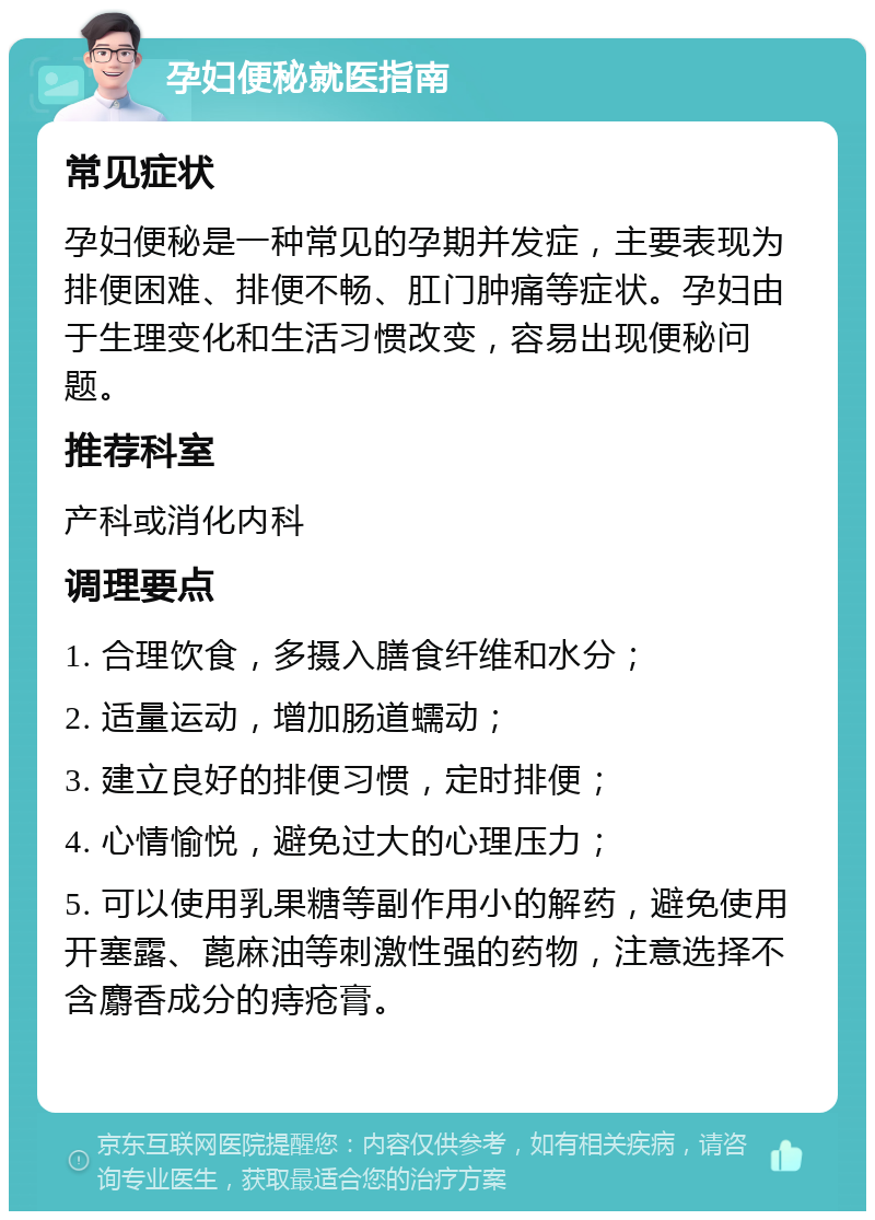 孕妇便秘就医指南 常见症状 孕妇便秘是一种常见的孕期并发症，主要表现为排便困难、排便不畅、肛门肿痛等症状。孕妇由于生理变化和生活习惯改变，容易出现便秘问题。 推荐科室 产科或消化内科 调理要点 1. 合理饮食，多摄入膳食纤维和水分； 2. 适量运动，增加肠道蠕动； 3. 建立良好的排便习惯，定时排便； 4. 心情愉悦，避免过大的心理压力； 5. 可以使用乳果糖等副作用小的解药，避免使用开塞露、蓖麻油等刺激性强的药物，注意选择不含麝香成分的痔疮膏。