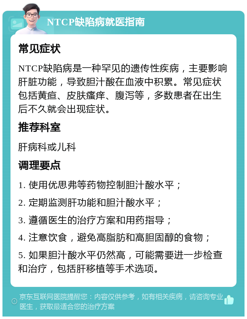 NTCP缺陷病就医指南 常见症状 NTCP缺陷病是一种罕见的遗传性疾病，主要影响肝脏功能，导致胆汁酸在血液中积累。常见症状包括黄疸、皮肤瘙痒、腹泻等，多数患者在出生后不久就会出现症状。 推荐科室 肝病科或儿科 调理要点 1. 使用优思弗等药物控制胆汁酸水平； 2. 定期监测肝功能和胆汁酸水平； 3. 遵循医生的治疗方案和用药指导； 4. 注意饮食，避免高脂肪和高胆固醇的食物； 5. 如果胆汁酸水平仍然高，可能需要进一步检查和治疗，包括肝移植等手术选项。