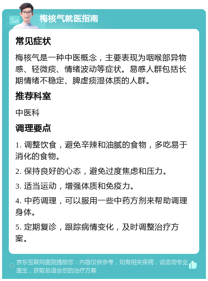 梅核气就医指南 常见症状 梅核气是一种中医概念，主要表现为咽喉部异物感、轻微痰、情绪波动等症状。易感人群包括长期情绪不稳定、脾虚痰湿体质的人群。 推荐科室 中医科 调理要点 1. 调整饮食，避免辛辣和油腻的食物，多吃易于消化的食物。 2. 保持良好的心态，避免过度焦虑和压力。 3. 适当运动，增强体质和免疫力。 4. 中药调理，可以服用一些中药方剂来帮助调理身体。 5. 定期复诊，跟踪病情变化，及时调整治疗方案。