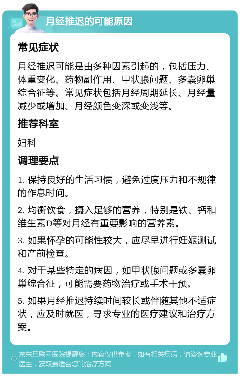 月经推迟的可能原因 常见症状 月经推迟可能是由多种因素引起的，包括压力、体重变化、药物副作用、甲状腺问题、多囊卵巢综合征等。常见症状包括月经周期延长、月经量减少或增加、月经颜色变深或变浅等。 推荐科室 妇科 调理要点 1. 保持良好的生活习惯，避免过度压力和不规律的作息时间。 2. 均衡饮食，摄入足够的营养，特别是铁、钙和维生素D等对月经有重要影响的营养素。 3. 如果怀孕的可能性较大，应尽早进行妊娠测试和产前检查。 4. 对于某些特定的病因，如甲状腺问题或多囊卵巢综合征，可能需要药物治疗或手术干预。 5. 如果月经推迟持续时间较长或伴随其他不适症状，应及时就医，寻求专业的医疗建议和治疗方案。