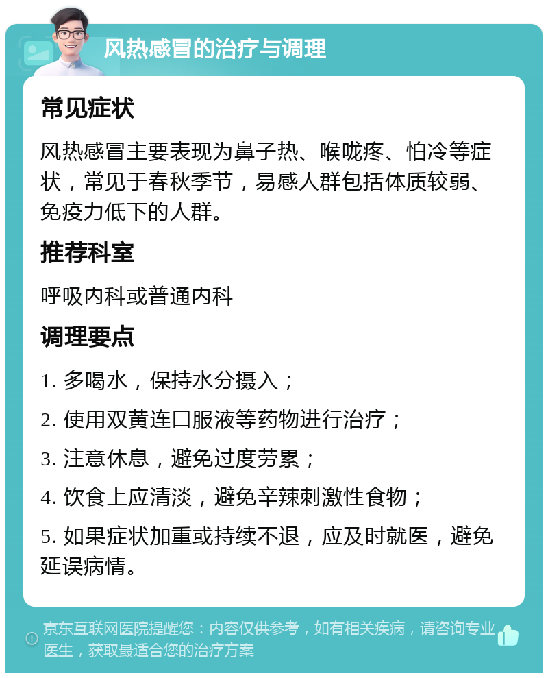 风热感冒的治疗与调理 常见症状 风热感冒主要表现为鼻子热、喉咙疼、怕冷等症状，常见于春秋季节，易感人群包括体质较弱、免疫力低下的人群。 推荐科室 呼吸内科或普通内科 调理要点 1. 多喝水，保持水分摄入； 2. 使用双黄连口服液等药物进行治疗； 3. 注意休息，避免过度劳累； 4. 饮食上应清淡，避免辛辣刺激性食物； 5. 如果症状加重或持续不退，应及时就医，避免延误病情。