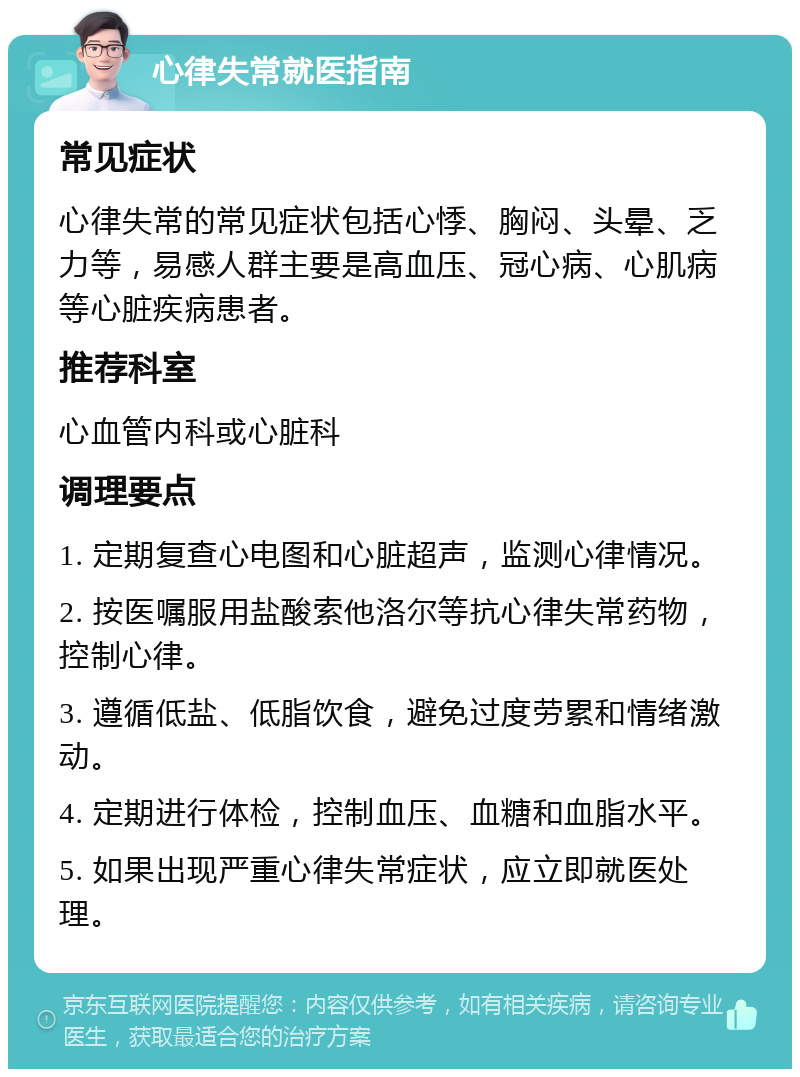 心律失常就医指南 常见症状 心律失常的常见症状包括心悸、胸闷、头晕、乏力等，易感人群主要是高血压、冠心病、心肌病等心脏疾病患者。 推荐科室 心血管内科或心脏科 调理要点 1. 定期复查心电图和心脏超声，监测心律情况。 2. 按医嘱服用盐酸索他洛尔等抗心律失常药物，控制心律。 3. 遵循低盐、低脂饮食，避免过度劳累和情绪激动。 4. 定期进行体检，控制血压、血糖和血脂水平。 5. 如果出现严重心律失常症状，应立即就医处理。