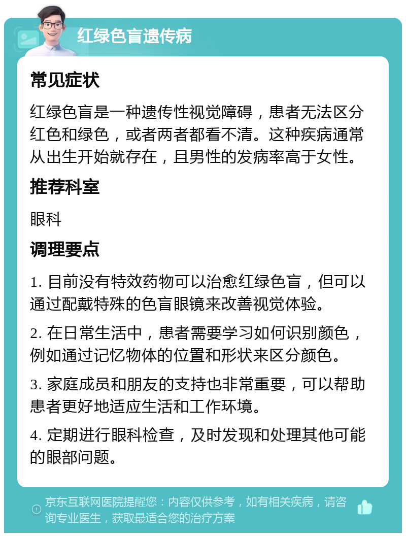 红绿色盲遗传病 常见症状 红绿色盲是一种遗传性视觉障碍，患者无法区分红色和绿色，或者两者都看不清。这种疾病通常从出生开始就存在，且男性的发病率高于女性。 推荐科室 眼科 调理要点 1. 目前没有特效药物可以治愈红绿色盲，但可以通过配戴特殊的色盲眼镜来改善视觉体验。 2. 在日常生活中，患者需要学习如何识别颜色，例如通过记忆物体的位置和形状来区分颜色。 3. 家庭成员和朋友的支持也非常重要，可以帮助患者更好地适应生活和工作环境。 4. 定期进行眼科检查，及时发现和处理其他可能的眼部问题。