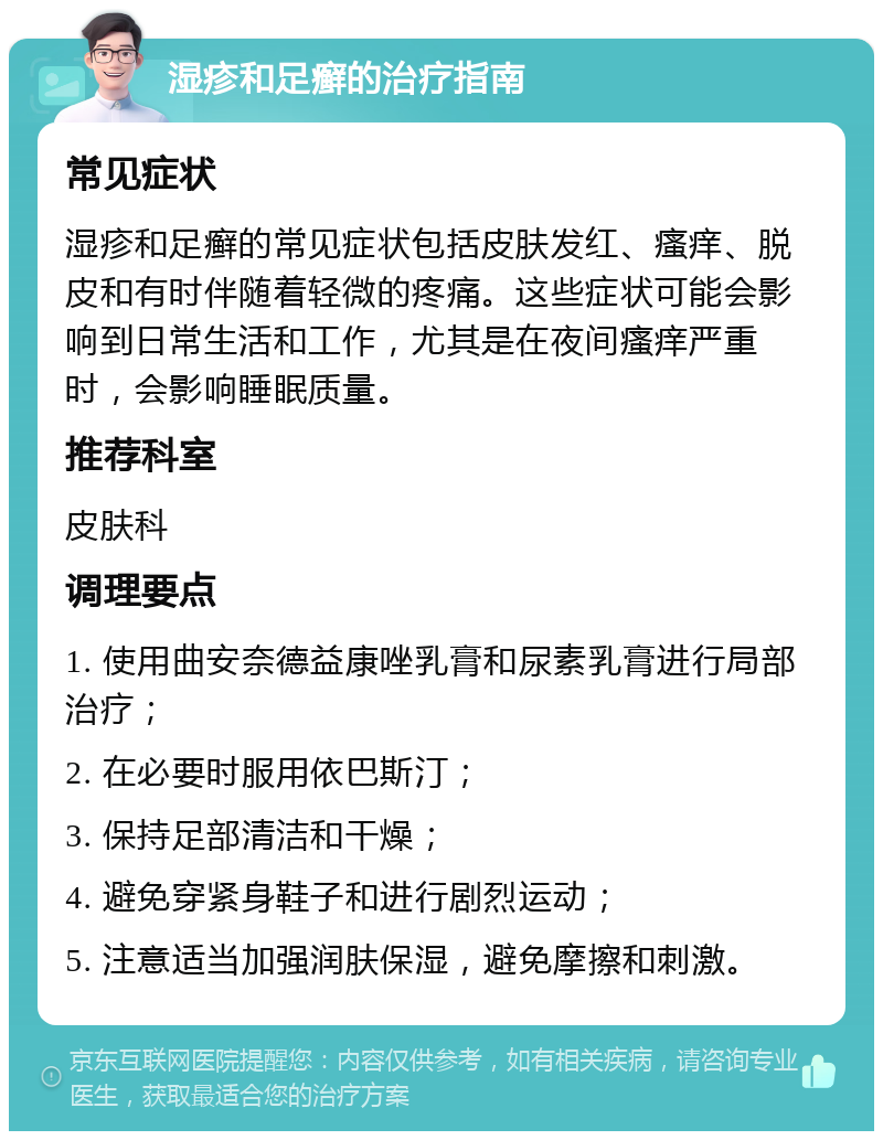 湿疹和足癣的治疗指南 常见症状 湿疹和足癣的常见症状包括皮肤发红、瘙痒、脱皮和有时伴随着轻微的疼痛。这些症状可能会影响到日常生活和工作，尤其是在夜间瘙痒严重时，会影响睡眠质量。 推荐科室 皮肤科 调理要点 1. 使用曲安奈德益康唑乳膏和尿素乳膏进行局部治疗； 2. 在必要时服用依巴斯汀； 3. 保持足部清洁和干燥； 4. 避免穿紧身鞋子和进行剧烈运动； 5. 注意适当加强润肤保湿，避免摩擦和刺激。