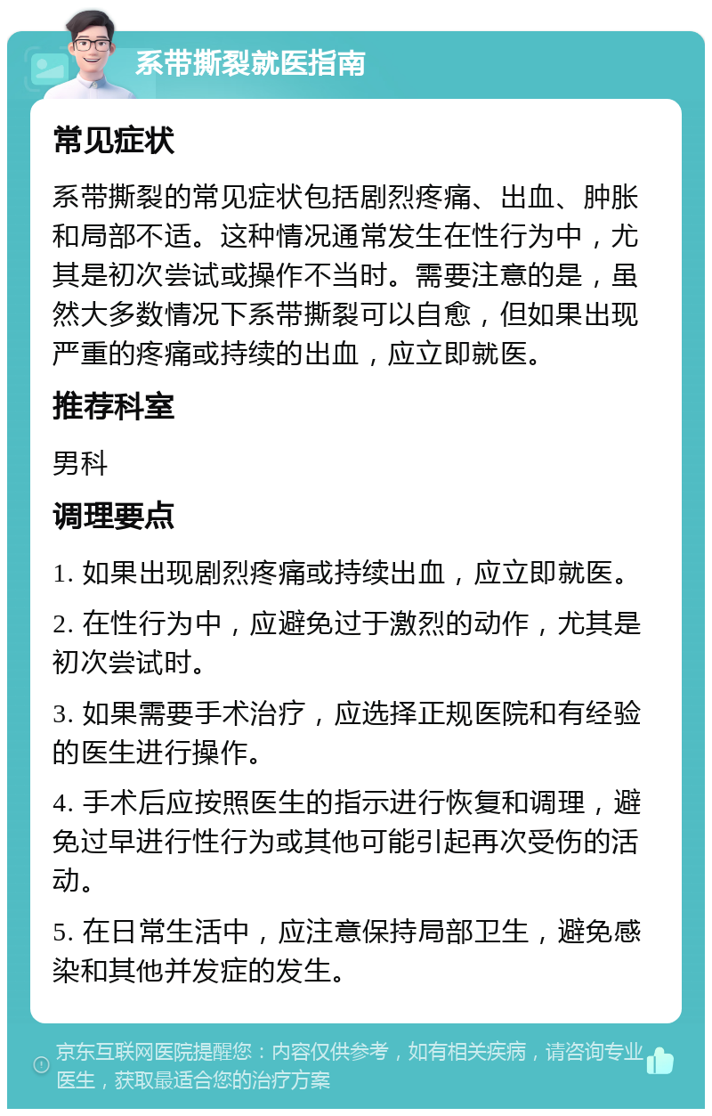 系带撕裂就医指南 常见症状 系带撕裂的常见症状包括剧烈疼痛、出血、肿胀和局部不适。这种情况通常发生在性行为中，尤其是初次尝试或操作不当时。需要注意的是，虽然大多数情况下系带撕裂可以自愈，但如果出现严重的疼痛或持续的出血，应立即就医。 推荐科室 男科 调理要点 1. 如果出现剧烈疼痛或持续出血，应立即就医。 2. 在性行为中，应避免过于激烈的动作，尤其是初次尝试时。 3. 如果需要手术治疗，应选择正规医院和有经验的医生进行操作。 4. 手术后应按照医生的指示进行恢复和调理，避免过早进行性行为或其他可能引起再次受伤的活动。 5. 在日常生活中，应注意保持局部卫生，避免感染和其他并发症的发生。