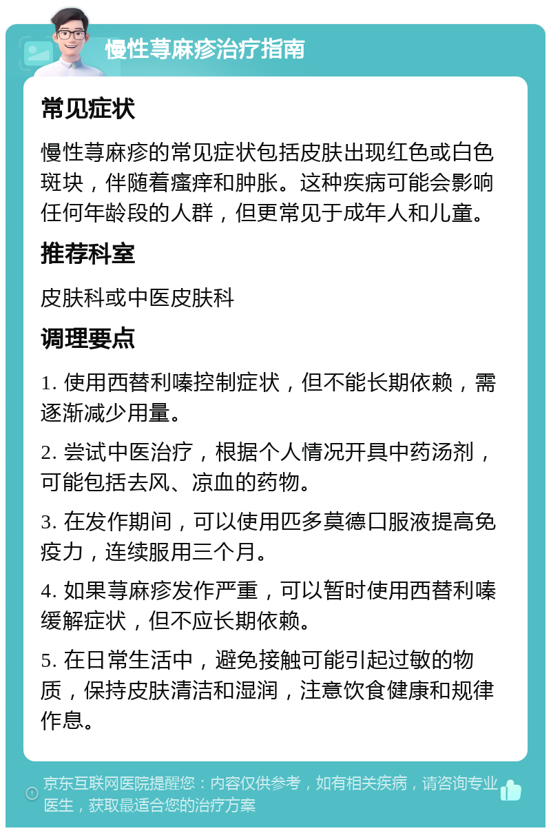 慢性荨麻疹治疗指南 常见症状 慢性荨麻疹的常见症状包括皮肤出现红色或白色斑块，伴随着瘙痒和肿胀。这种疾病可能会影响任何年龄段的人群，但更常见于成年人和儿童。 推荐科室 皮肤科或中医皮肤科 调理要点 1. 使用西替利嗪控制症状，但不能长期依赖，需逐渐减少用量。 2. 尝试中医治疗，根据个人情况开具中药汤剂，可能包括去风、凉血的药物。 3. 在发作期间，可以使用匹多莫德口服液提高免疫力，连续服用三个月。 4. 如果荨麻疹发作严重，可以暂时使用西替利嗪缓解症状，但不应长期依赖。 5. 在日常生活中，避免接触可能引起过敏的物质，保持皮肤清洁和湿润，注意饮食健康和规律作息。