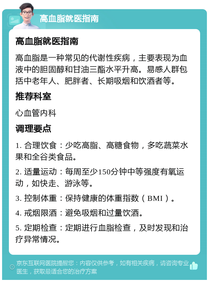 高血脂就医指南 高血脂就医指南 高血脂是一种常见的代谢性疾病，主要表现为血液中的胆固醇和甘油三酯水平升高。易感人群包括中老年人、肥胖者、长期吸烟和饮酒者等。 推荐科室 心血管内科 调理要点 1. 合理饮食：少吃高脂、高糖食物，多吃蔬菜水果和全谷类食品。 2. 适量运动：每周至少150分钟中等强度有氧运动，如快走、游泳等。 3. 控制体重：保持健康的体重指数（BMI）。 4. 戒烟限酒：避免吸烟和过量饮酒。 5. 定期检查：定期进行血脂检查，及时发现和治疗异常情况。