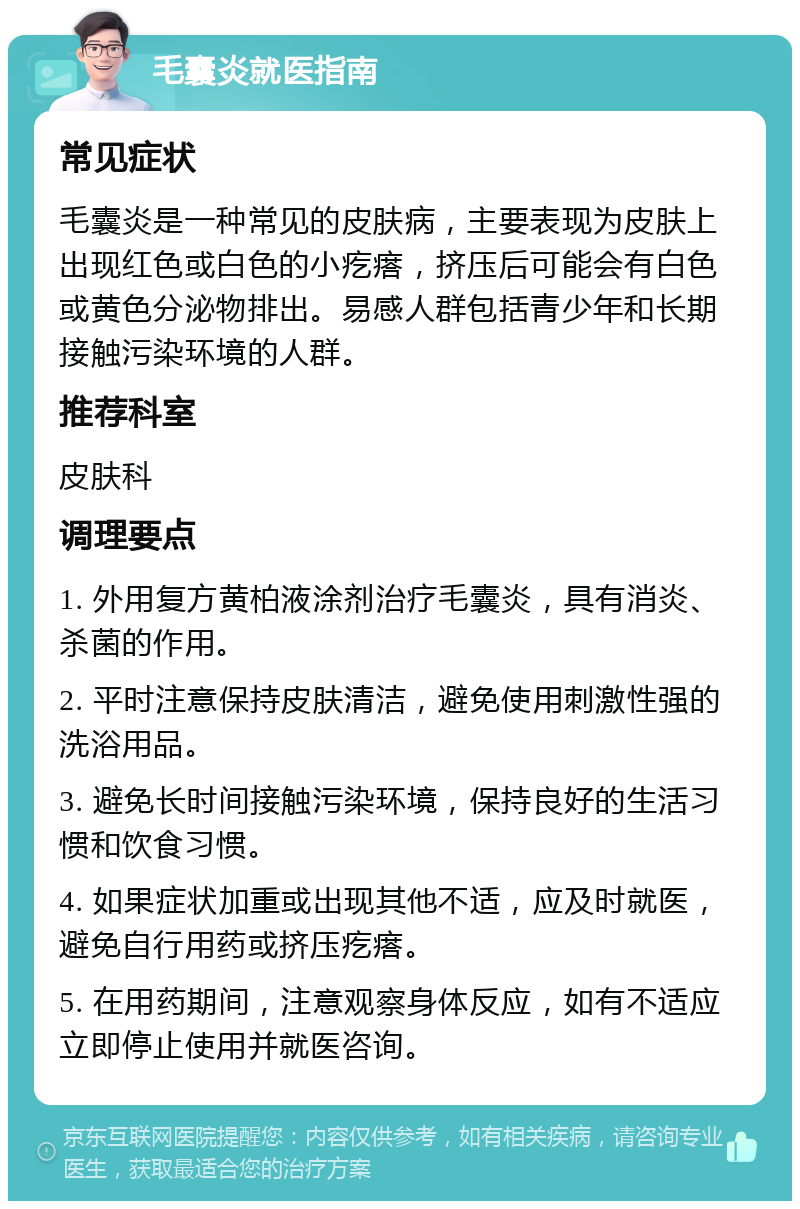 毛囊炎就医指南 常见症状 毛囊炎是一种常见的皮肤病，主要表现为皮肤上出现红色或白色的小疙瘩，挤压后可能会有白色或黄色分泌物排出。易感人群包括青少年和长期接触污染环境的人群。 推荐科室 皮肤科 调理要点 1. 外用复方黄柏液涂剂治疗毛囊炎，具有消炎、杀菌的作用。 2. 平时注意保持皮肤清洁，避免使用刺激性强的洗浴用品。 3. 避免长时间接触污染环境，保持良好的生活习惯和饮食习惯。 4. 如果症状加重或出现其他不适，应及时就医，避免自行用药或挤压疙瘩。 5. 在用药期间，注意观察身体反应，如有不适应立即停止使用并就医咨询。