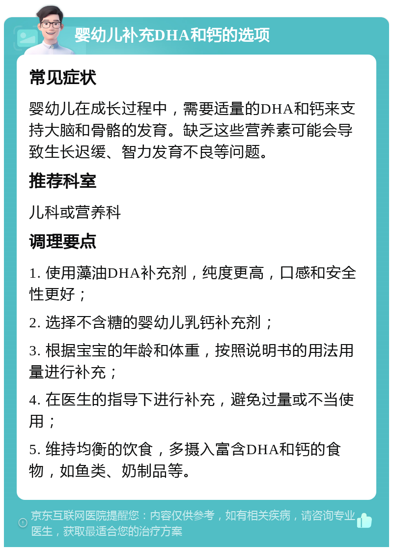 婴幼儿补充DHA和钙的选项 常见症状 婴幼儿在成长过程中，需要适量的DHA和钙来支持大脑和骨骼的发育。缺乏这些营养素可能会导致生长迟缓、智力发育不良等问题。 推荐科室 儿科或营养科 调理要点 1. 使用藻油DHA补充剂，纯度更高，口感和安全性更好； 2. 选择不含糖的婴幼儿乳钙补充剂； 3. 根据宝宝的年龄和体重，按照说明书的用法用量进行补充； 4. 在医生的指导下进行补充，避免过量或不当使用； 5. 维持均衡的饮食，多摄入富含DHA和钙的食物，如鱼类、奶制品等。