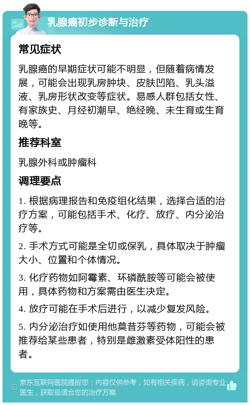 乳腺癌初步诊断与治疗 常见症状 乳腺癌的早期症状可能不明显，但随着病情发展，可能会出现乳房肿块、皮肤凹陷、乳头溢液、乳房形状改变等症状。易感人群包括女性、有家族史、月经初潮早、绝经晚、未生育或生育晚等。 推荐科室 乳腺外科或肿瘤科 调理要点 1. 根据病理报告和免疫组化结果，选择合适的治疗方案，可能包括手术、化疗、放疗、内分泌治疗等。 2. 手术方式可能是全切或保乳，具体取决于肿瘤大小、位置和个体情况。 3. 化疗药物如阿霉素、环磷酰胺等可能会被使用，具体药物和方案需由医生决定。 4. 放疗可能在手术后进行，以减少复发风险。 5. 内分泌治疗如使用他莫昔芬等药物，可能会被推荐给某些患者，特别是雌激素受体阳性的患者。