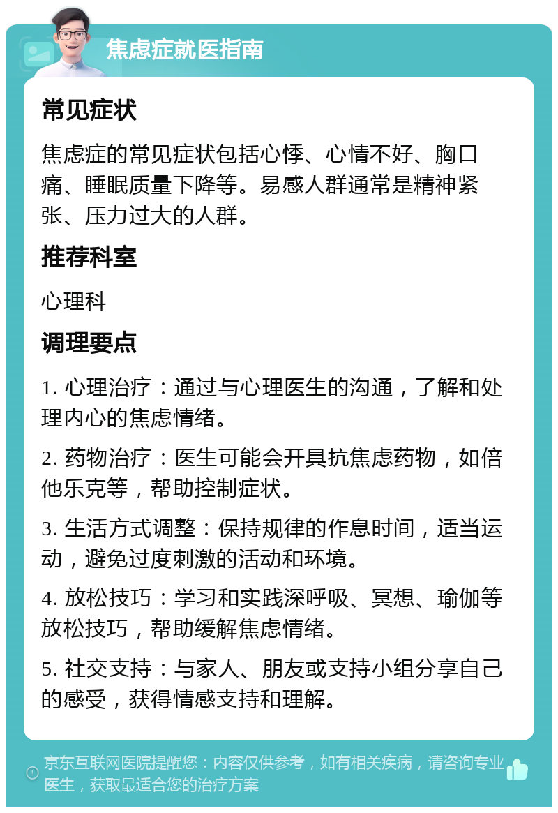 焦虑症就医指南 常见症状 焦虑症的常见症状包括心悸、心情不好、胸口痛、睡眠质量下降等。易感人群通常是精神紧张、压力过大的人群。 推荐科室 心理科 调理要点 1. 心理治疗：通过与心理医生的沟通，了解和处理内心的焦虑情绪。 2. 药物治疗：医生可能会开具抗焦虑药物，如倍他乐克等，帮助控制症状。 3. 生活方式调整：保持规律的作息时间，适当运动，避免过度刺激的活动和环境。 4. 放松技巧：学习和实践深呼吸、冥想、瑜伽等放松技巧，帮助缓解焦虑情绪。 5. 社交支持：与家人、朋友或支持小组分享自己的感受，获得情感支持和理解。