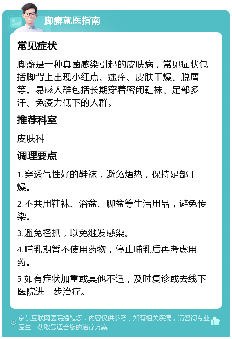 脚癣就医指南 常见症状 脚癣是一种真菌感染引起的皮肤病，常见症状包括脚背上出现小红点、瘙痒、皮肤干燥、脱屑等。易感人群包括长期穿着密闭鞋袜、足部多汗、免疫力低下的人群。 推荐科室 皮肤科 调理要点 1.穿透气性好的鞋袜，避免焐热，保持足部干燥。 2.不共用鞋袜、浴盆、脚盆等生活用品，避免传染。 3.避免搔抓，以免继发感染。 4.哺乳期暂不使用药物，停止哺乳后再考虑用药。 5.如有症状加重或其他不适，及时复诊或去线下医院进一步治疗。