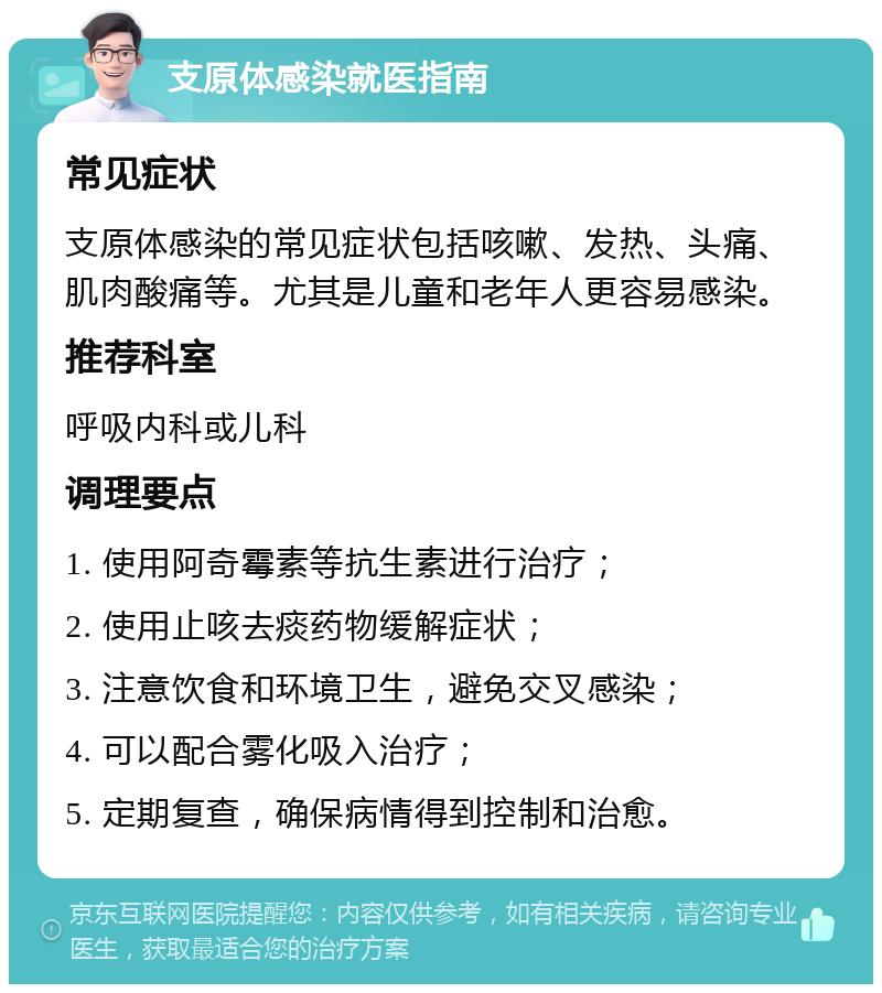 支原体感染就医指南 常见症状 支原体感染的常见症状包括咳嗽、发热、头痛、肌肉酸痛等。尤其是儿童和老年人更容易感染。 推荐科室 呼吸内科或儿科 调理要点 1. 使用阿奇霉素等抗生素进行治疗； 2. 使用止咳去痰药物缓解症状； 3. 注意饮食和环境卫生，避免交叉感染； 4. 可以配合雾化吸入治疗； 5. 定期复查，确保病情得到控制和治愈。