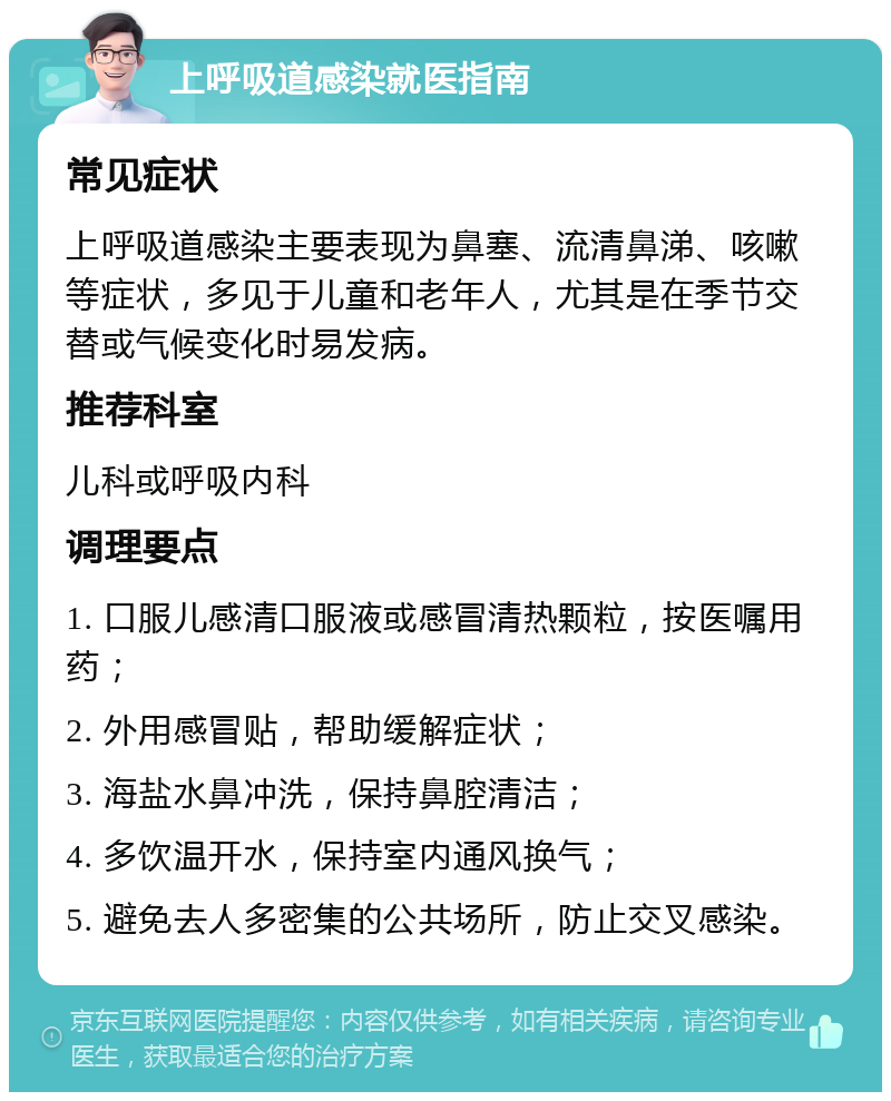 上呼吸道感染就医指南 常见症状 上呼吸道感染主要表现为鼻塞、流清鼻涕、咳嗽等症状，多见于儿童和老年人，尤其是在季节交替或气候变化时易发病。 推荐科室 儿科或呼吸内科 调理要点 1. 口服儿感清口服液或感冒清热颗粒，按医嘱用药； 2. 外用感冒贴，帮助缓解症状； 3. 海盐水鼻冲洗，保持鼻腔清洁； 4. 多饮温开水，保持室内通风换气； 5. 避免去人多密集的公共场所，防止交叉感染。