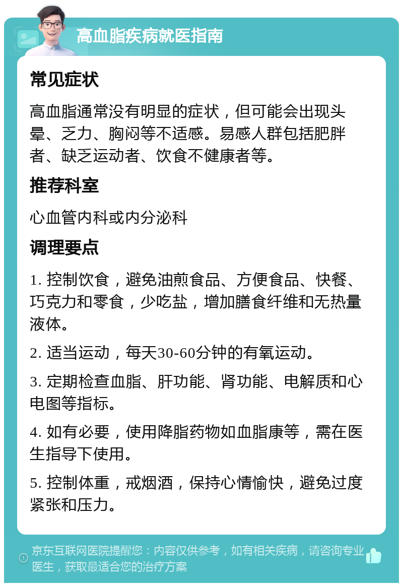 高血脂疾病就医指南 常见症状 高血脂通常没有明显的症状，但可能会出现头晕、乏力、胸闷等不适感。易感人群包括肥胖者、缺乏运动者、饮食不健康者等。 推荐科室 心血管内科或内分泌科 调理要点 1. 控制饮食，避免油煎食品、方便食品、快餐、巧克力和零食，少吃盐，增加膳食纤维和无热量液体。 2. 适当运动，每天30-60分钟的有氧运动。 3. 定期检查血脂、肝功能、肾功能、电解质和心电图等指标。 4. 如有必要，使用降脂药物如血脂康等，需在医生指导下使用。 5. 控制体重，戒烟酒，保持心情愉快，避免过度紧张和压力。