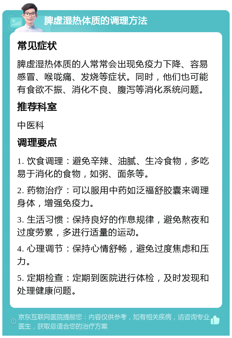 脾虚湿热体质的调理方法 常见症状 脾虚湿热体质的人常常会出现免疫力下降、容易感冒、喉咙痛、发烧等症状。同时，他们也可能有食欲不振、消化不良、腹泻等消化系统问题。 推荐科室 中医科 调理要点 1. 饮食调理：避免辛辣、油腻、生冷食物，多吃易于消化的食物，如粥、面条等。 2. 药物治疗：可以服用中药如泛福舒胶囊来调理身体，增强免疫力。 3. 生活习惯：保持良好的作息规律，避免熬夜和过度劳累，多进行适量的运动。 4. 心理调节：保持心情舒畅，避免过度焦虑和压力。 5. 定期检查：定期到医院进行体检，及时发现和处理健康问题。