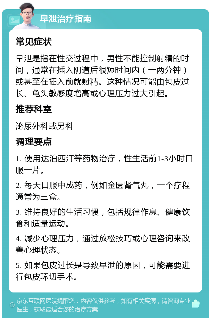 早泄治疗指南 常见症状 早泄是指在性交过程中，男性不能控制射精的时间，通常在插入阴道后很短时间内（一两分钟）或甚至在插入前就射精。这种情况可能由包皮过长、龟头敏感度增高或心理压力过大引起。 推荐科室 泌尿外科或男科 调理要点 1. 使用达泊西汀等药物治疗，性生活前1-3小时口服一片。 2. 每天口服中成药，例如金匮肾气丸，一个疗程通常为三盒。 3. 维持良好的生活习惯，包括规律作息、健康饮食和适量运动。 4. 减少心理压力，通过放松技巧或心理咨询来改善心理状态。 5. 如果包皮过长是导致早泄的原因，可能需要进行包皮环切手术。