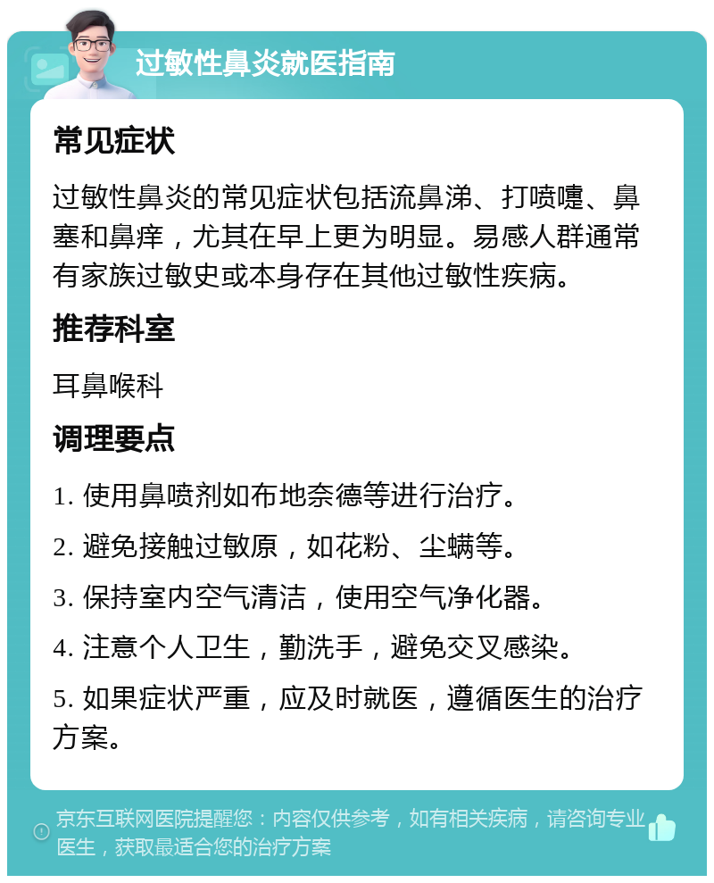 过敏性鼻炎就医指南 常见症状 过敏性鼻炎的常见症状包括流鼻涕、打喷嚏、鼻塞和鼻痒，尤其在早上更为明显。易感人群通常有家族过敏史或本身存在其他过敏性疾病。 推荐科室 耳鼻喉科 调理要点 1. 使用鼻喷剂如布地奈德等进行治疗。 2. 避免接触过敏原，如花粉、尘螨等。 3. 保持室内空气清洁，使用空气净化器。 4. 注意个人卫生，勤洗手，避免交叉感染。 5. 如果症状严重，应及时就医，遵循医生的治疗方案。