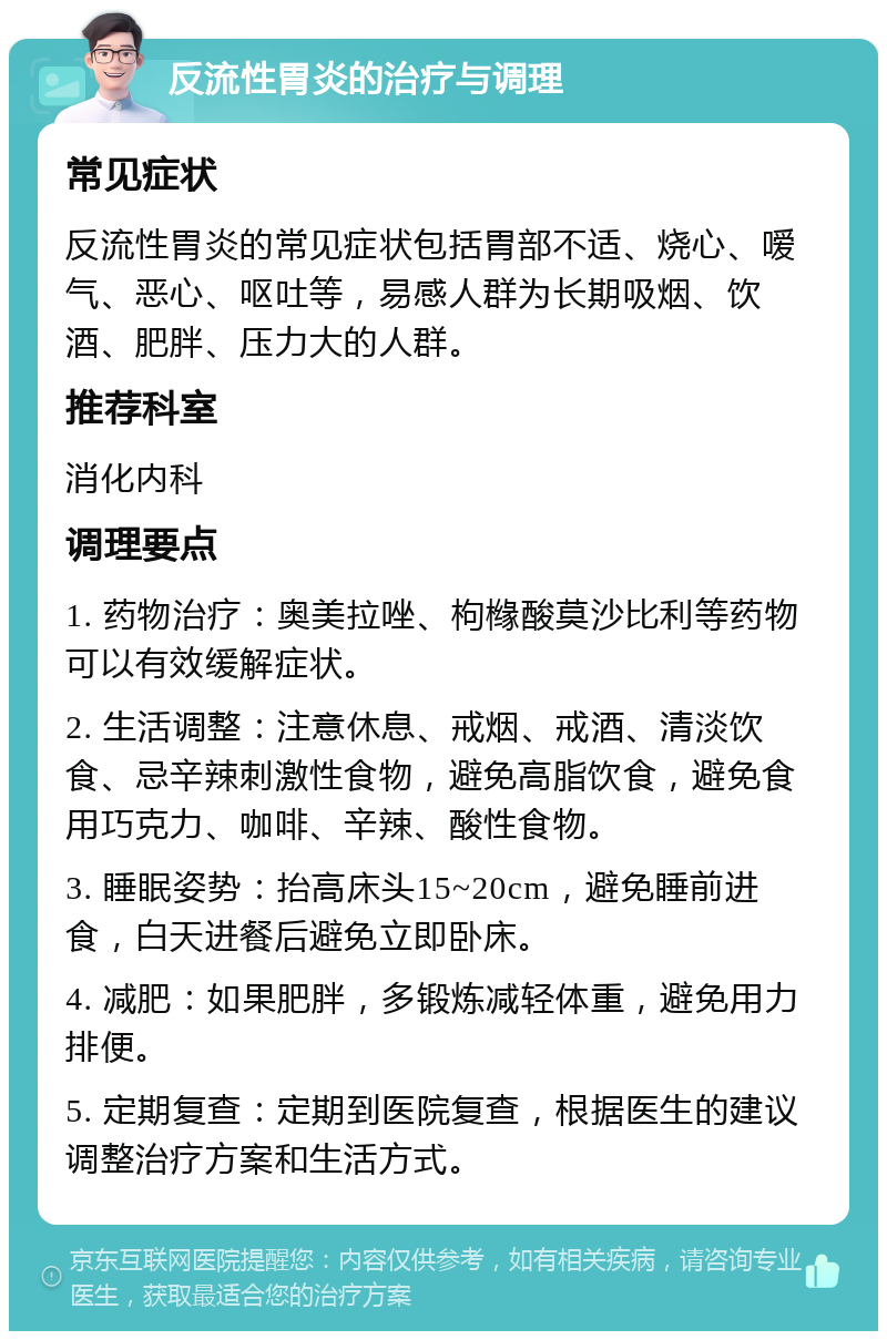 反流性胃炎的治疗与调理 常见症状 反流性胃炎的常见症状包括胃部不适、烧心、嗳气、恶心、呕吐等，易感人群为长期吸烟、饮酒、肥胖、压力大的人群。 推荐科室 消化内科 调理要点 1. 药物治疗：奥美拉唑、枸橼酸莫沙比利等药物可以有效缓解症状。 2. 生活调整：注意休息、戒烟、戒酒、清淡饮食、忌辛辣刺激性食物，避免高脂饮食，避免食用巧克力、咖啡、辛辣、酸性食物。 3. 睡眠姿势：抬高床头15~20cm，避免睡前进食，白天进餐后避免立即卧床。 4. 减肥：如果肥胖，多锻炼减轻体重，避免用力排便。 5. 定期复查：定期到医院复查，根据医生的建议调整治疗方案和生活方式。