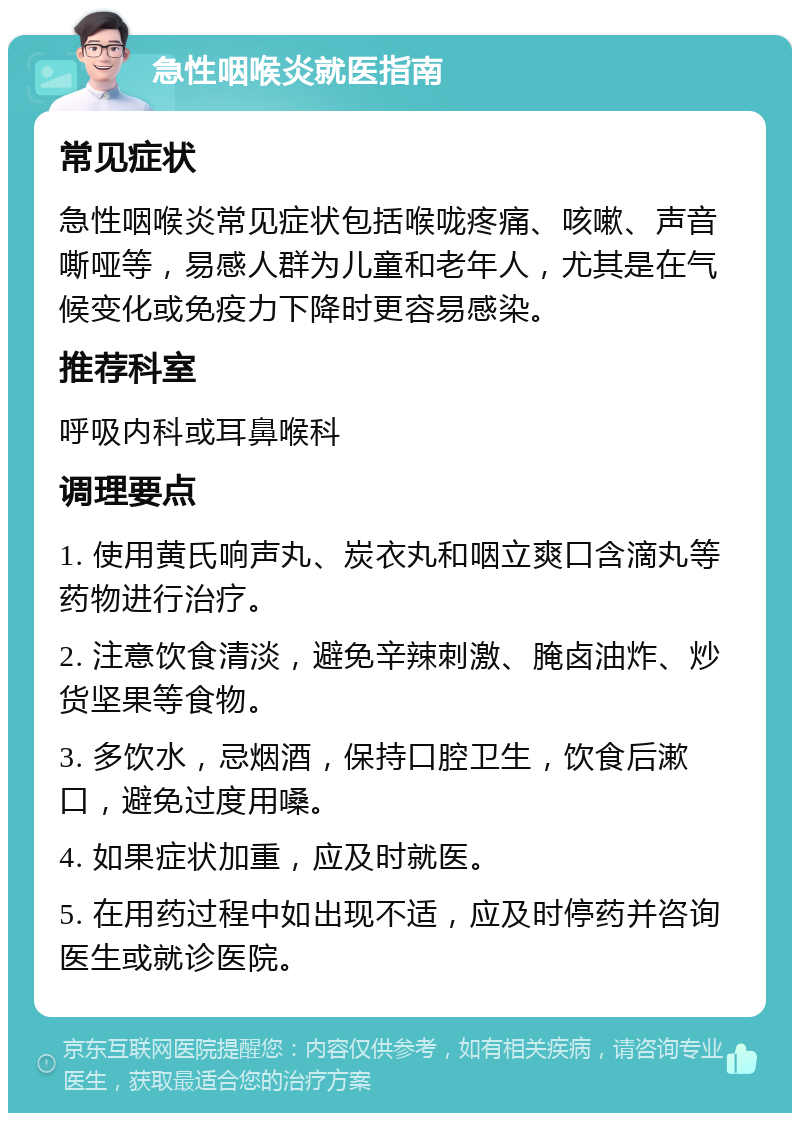 急性咽喉炎就医指南 常见症状 急性咽喉炎常见症状包括喉咙疼痛、咳嗽、声音嘶哑等，易感人群为儿童和老年人，尤其是在气候变化或免疫力下降时更容易感染。 推荐科室 呼吸内科或耳鼻喉科 调理要点 1. 使用黄氏响声丸、炭衣丸和咽立爽口含滴丸等药物进行治疗。 2. 注意饮食清淡，避免辛辣刺激、腌卤油炸、炒货坚果等食物。 3. 多饮水，忌烟酒，保持口腔卫生，饮食后漱口，避免过度用嗓。 4. 如果症状加重，应及时就医。 5. 在用药过程中如出现不适，应及时停药并咨询医生或就诊医院。