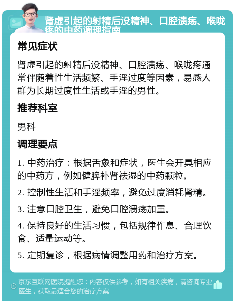 肾虚引起的射精后没精神、口腔溃疡、喉咙疼的中药调理指南 常见症状 肾虚引起的射精后没精神、口腔溃疡、喉咙疼通常伴随着性生活频繁、手淫过度等因素，易感人群为长期过度性生活或手淫的男性。 推荐科室 男科 调理要点 1. 中药治疗：根据舌象和症状，医生会开具相应的中药方，例如健脾补肾祛湿的中药颗粒。 2. 控制性生活和手淫频率，避免过度消耗肾精。 3. 注意口腔卫生，避免口腔溃疡加重。 4. 保持良好的生活习惯，包括规律作息、合理饮食、适量运动等。 5. 定期复诊，根据病情调整用药和治疗方案。