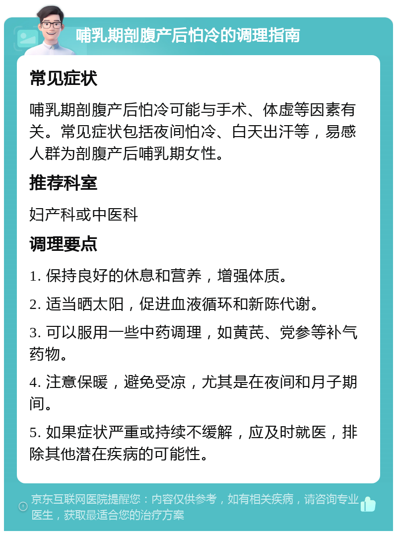 哺乳期剖腹产后怕冷的调理指南 常见症状 哺乳期剖腹产后怕冷可能与手术、体虚等因素有关。常见症状包括夜间怕冷、白天出汗等，易感人群为剖腹产后哺乳期女性。 推荐科室 妇产科或中医科 调理要点 1. 保持良好的休息和营养，增强体质。 2. 适当晒太阳，促进血液循环和新陈代谢。 3. 可以服用一些中药调理，如黄芪、党参等补气药物。 4. 注意保暖，避免受凉，尤其是在夜间和月子期间。 5. 如果症状严重或持续不缓解，应及时就医，排除其他潜在疾病的可能性。